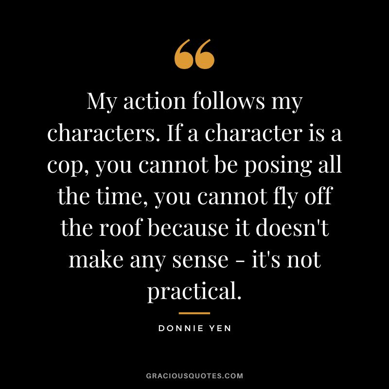 My action follows my characters. If a character is a cop, you cannot be posing all the time, you cannot fly off the roof because it doesn't make any sense - it's not practical.