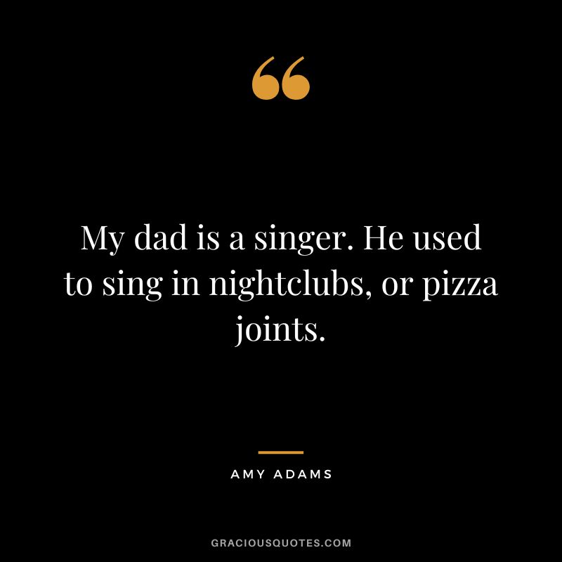 My dad is a singer. He used to sing in nightclubs, or pizza joints.