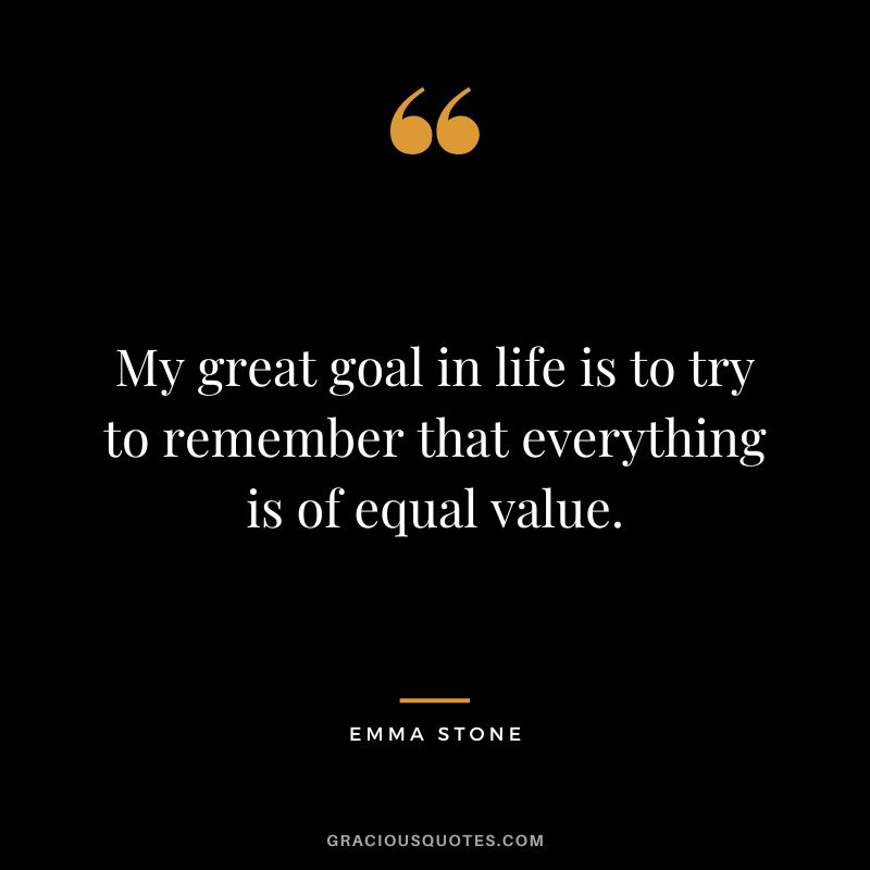 My great goal in life is to try to remember that everything is of equal value.