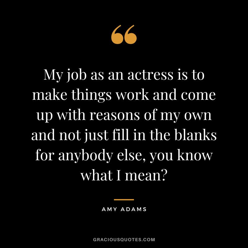 My job as an actress is to make things work and come up with reasons of my own and not just fill in the blanks for anybody else, you know what I mean