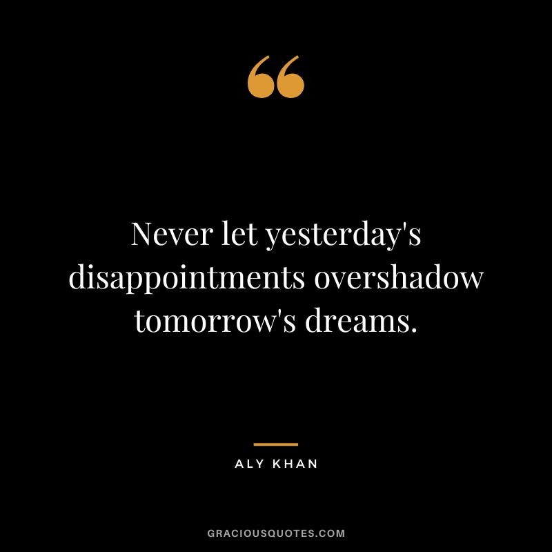 Never let yesterday's disappointments overshadow tomorrow's dreams.