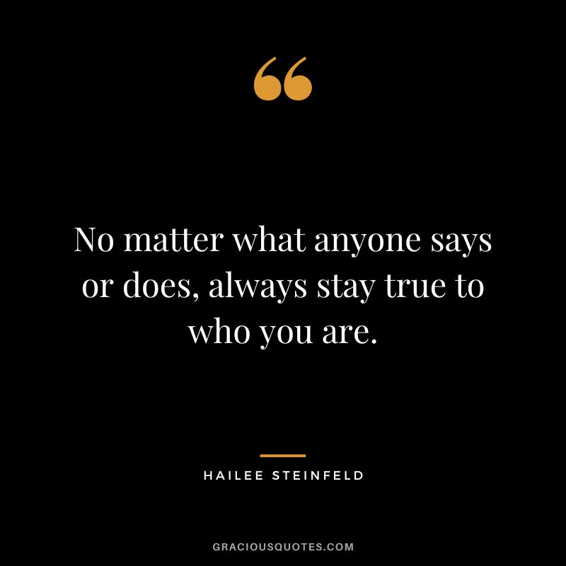 No matter what anyone says or does, always stay true to who you are.