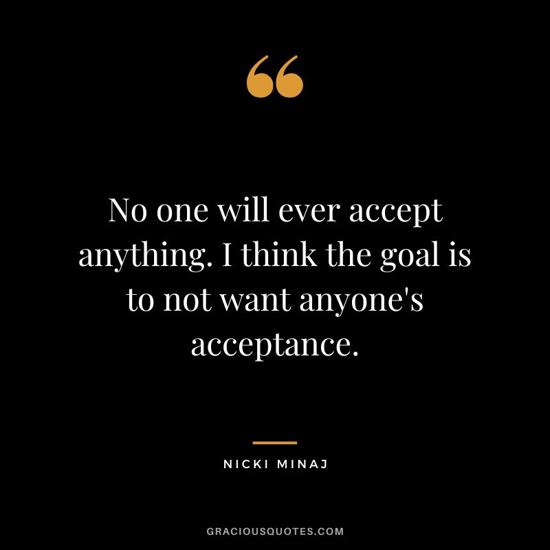 No one will ever accept anything. I think the goal is to not want anyone's acceptance.