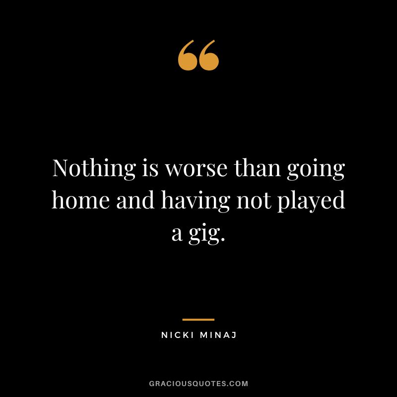 Nothing is worse than going home and having not played a gig.