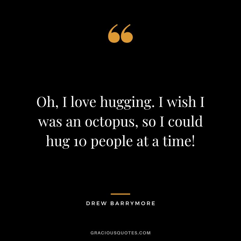 Oh, I love hugging. I wish I was an octopus, so I could hug 10 people at a time!