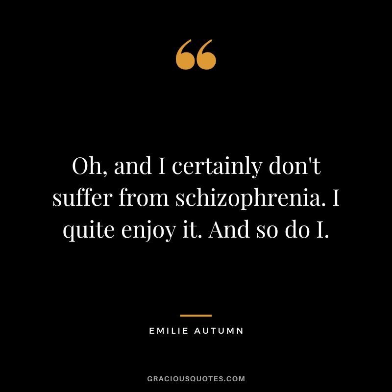 Oh, and I certainly don't suffer from schizophrenia. I quite enjoy it. And so do I.