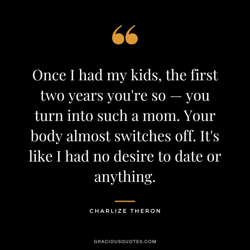 Once I had my kids, the first two years you're so — you turn into such a mom. Your body almost switches off. It's like I had no desire to date or anything.