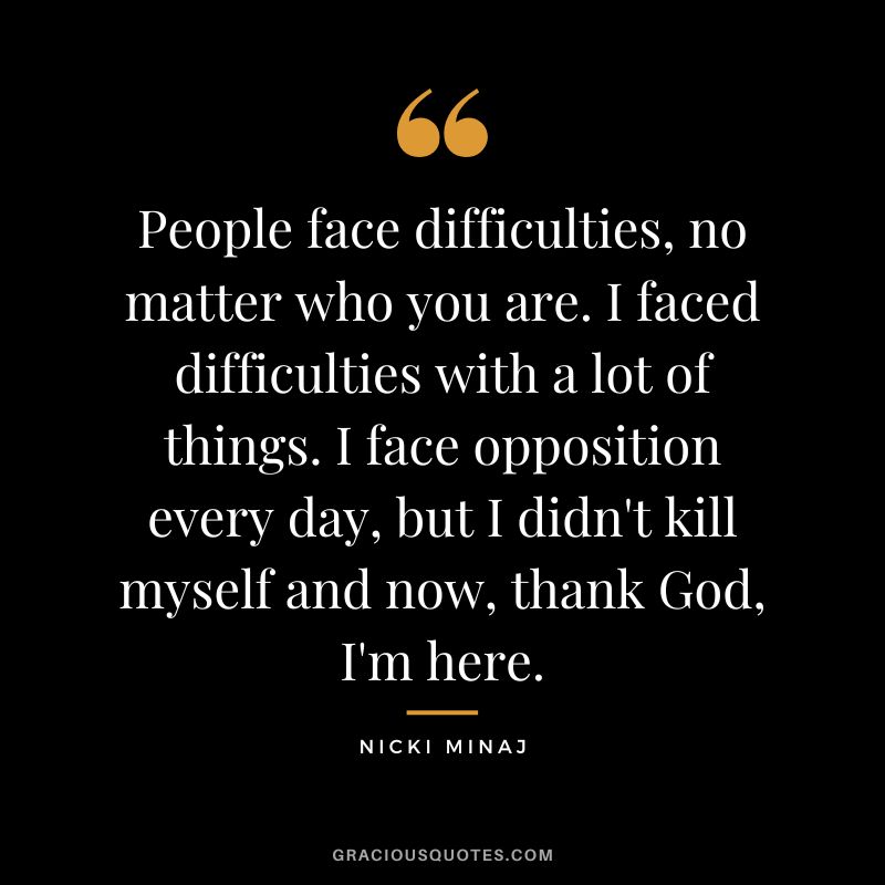 People face difficulties, no matter who you are. I faced difficulties with a lot of things. I face opposition every day, but I didn't kill myself and now, thank God, I'm here.