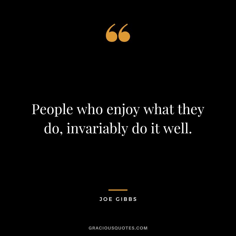 People who enjoy what they do, invariably do it well.