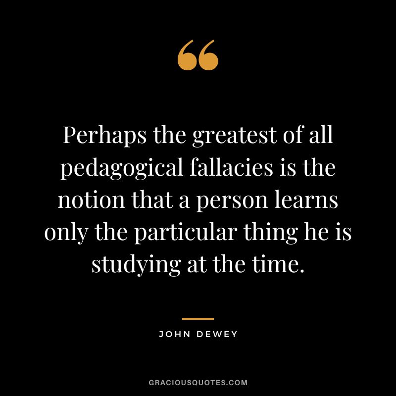 Perhaps the greatest of all pedagogical fallacies is the notion that a person learns only the particular thing he is studying at the time.