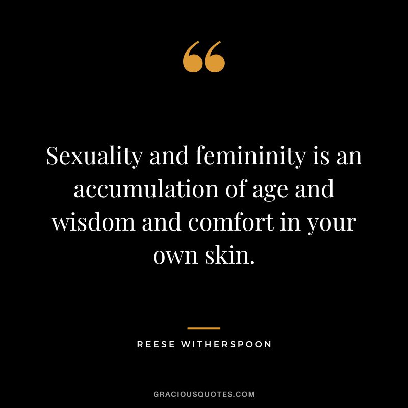 Sexuality and femininity is an accumulation of age and wisdom and comfort in your own skin.