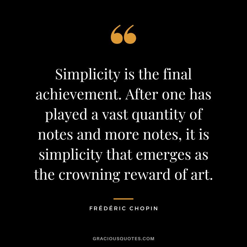 Simplicity is the final achievement. After one has played a vast quantity of notes and more notes, it is simplicity that emerges as the crowning reward of art.