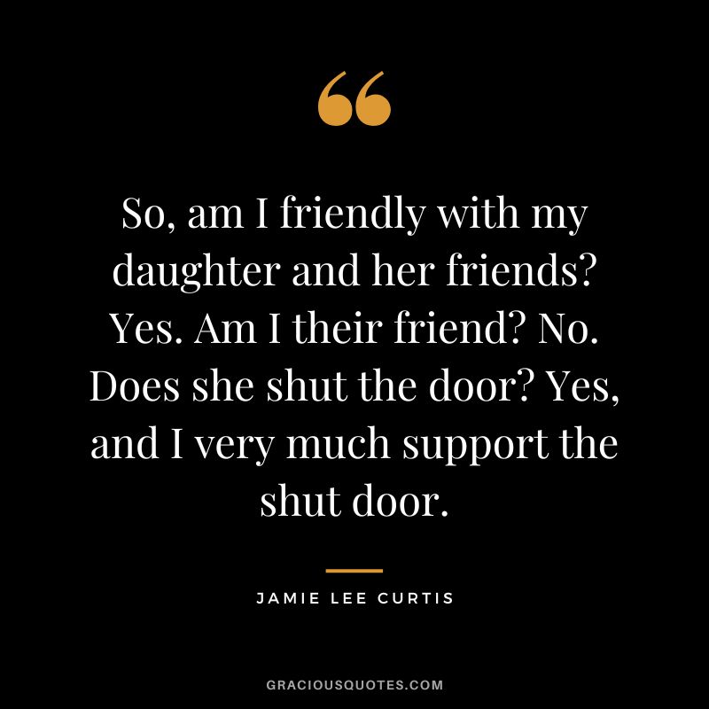 So, am I friendly with my daughter and her friends Yes. Am I their friend No. Does she shut the door Yes, and I very much support the shut door.