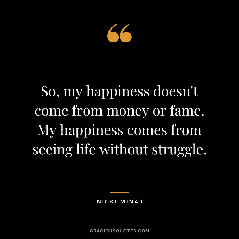 So, my happiness doesn't come from money or fame. My happiness comes from seeing life without struggle.