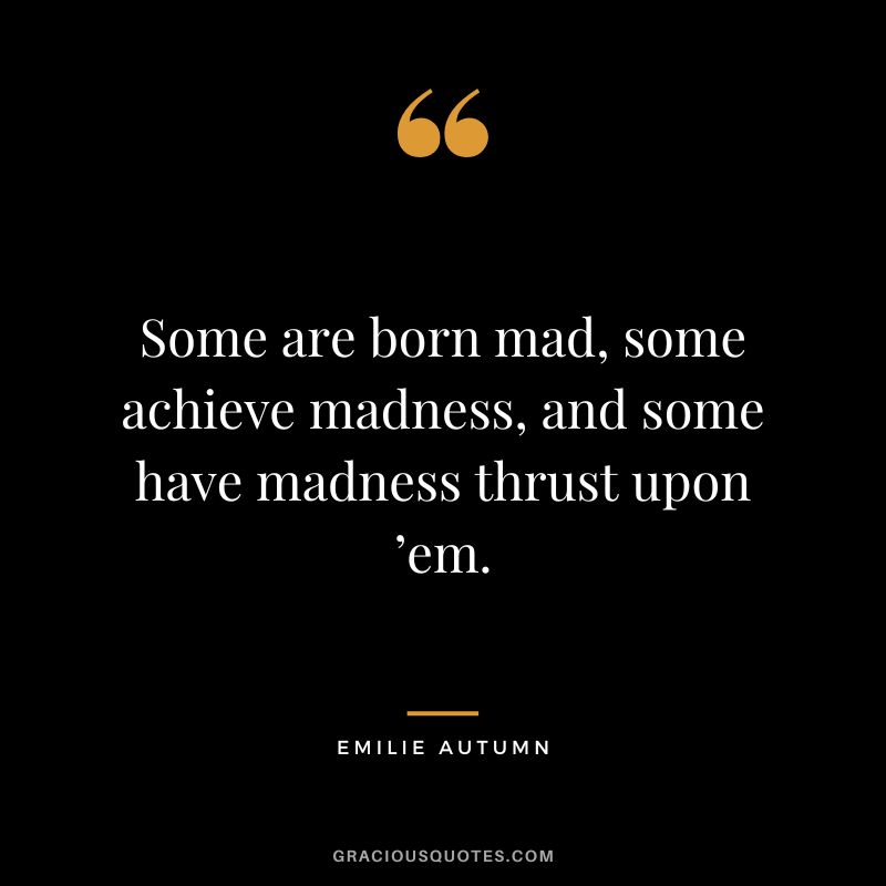 Some are born mad, some achieve madness, and some have madness thrust upon ’em.