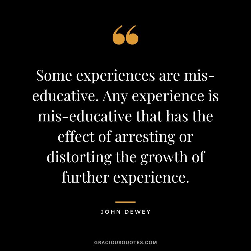 Some experiences are mis-educative. Any experience is mis-educative that has the effect of arresting or distorting the growth of further experience.
