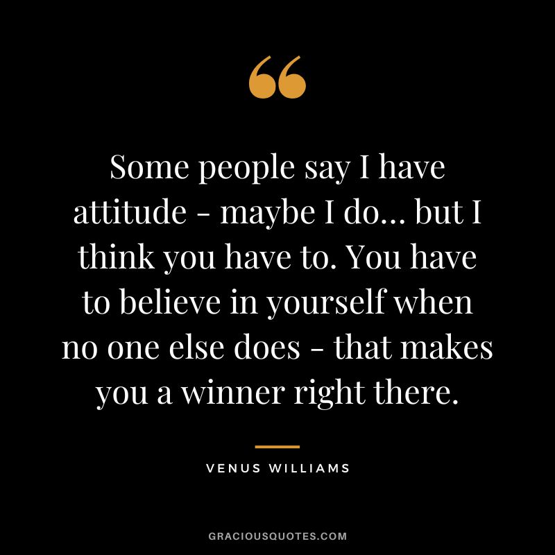 Some people say I have attitude - maybe I do… but I think you have to. You have to believe in yourself when no one else does - that makes you a winner right there.