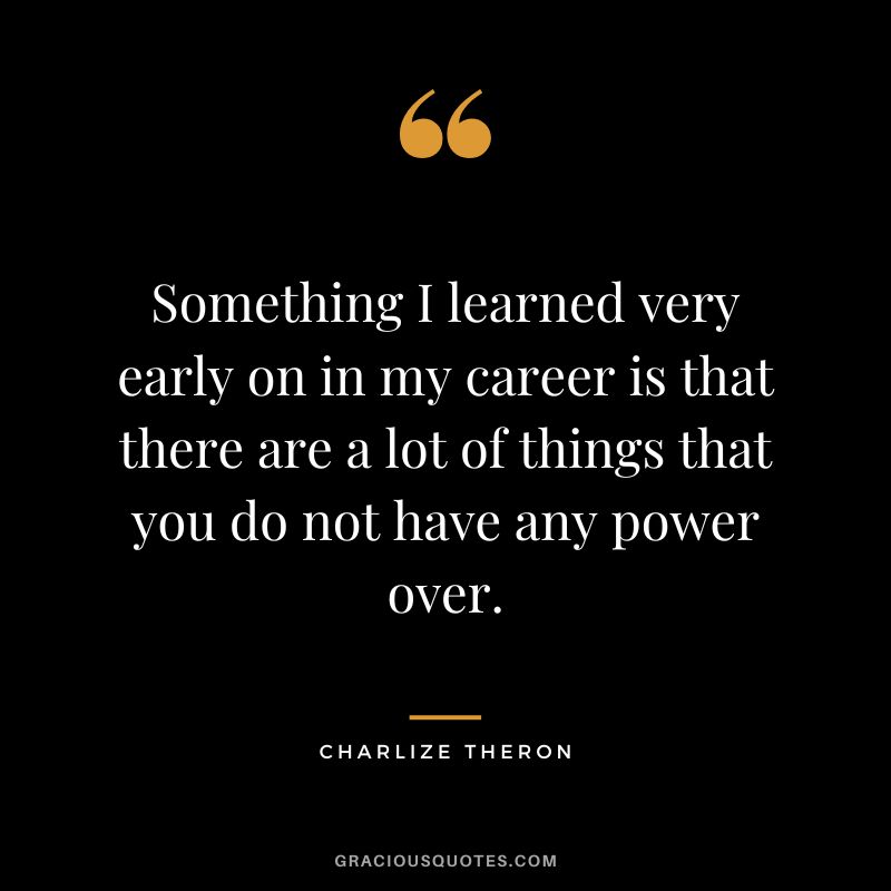 Something I learned very early on in my career is that there are a lot of things that you do not have any power over.