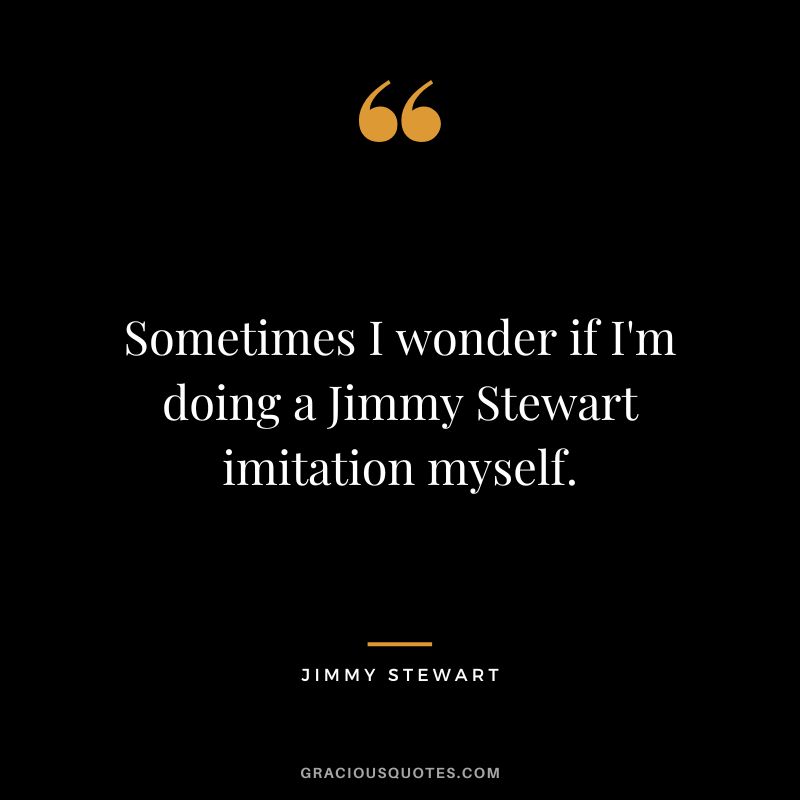 Sometimes I wonder if I'm doing a Jimmy Stewart imitation myself.