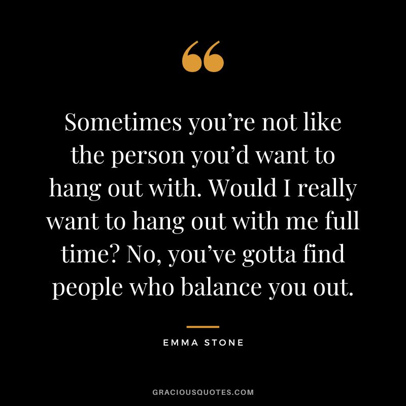 Sometimes you’re not like the person you’d want to hang out with. Would I really want to hang out with me full time No, you’ve gotta find people who balance you out.