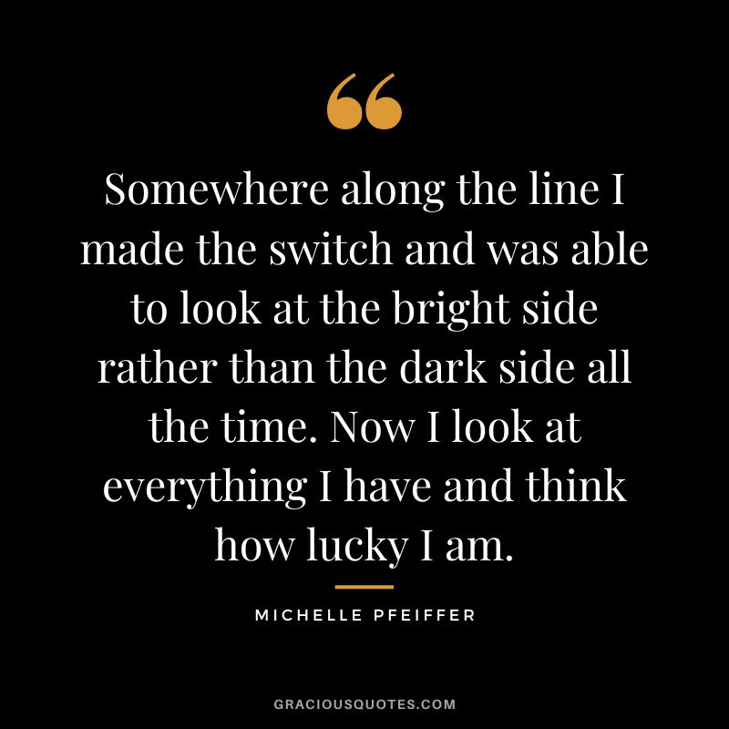 Somewhere along the line I made the switch and was able to look at the bright side rather than the dark side all the time. Now I look at everything I have and think how lucky I am.