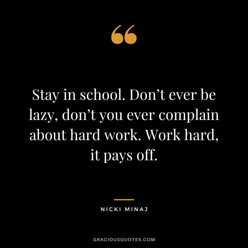 Stay in school. Don’t ever be lazy, don’t you ever complain about hard work. Work hard, it pays off.