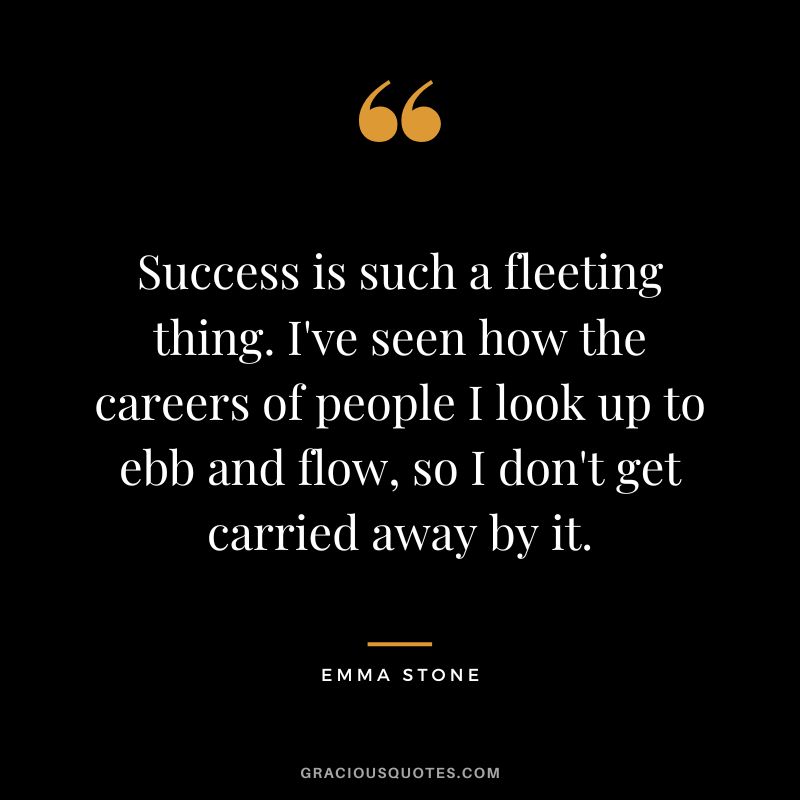 Success is such a fleeting thing. I've seen how the careers of people I look up to ebb and flow, so I don't get carried away by it.
