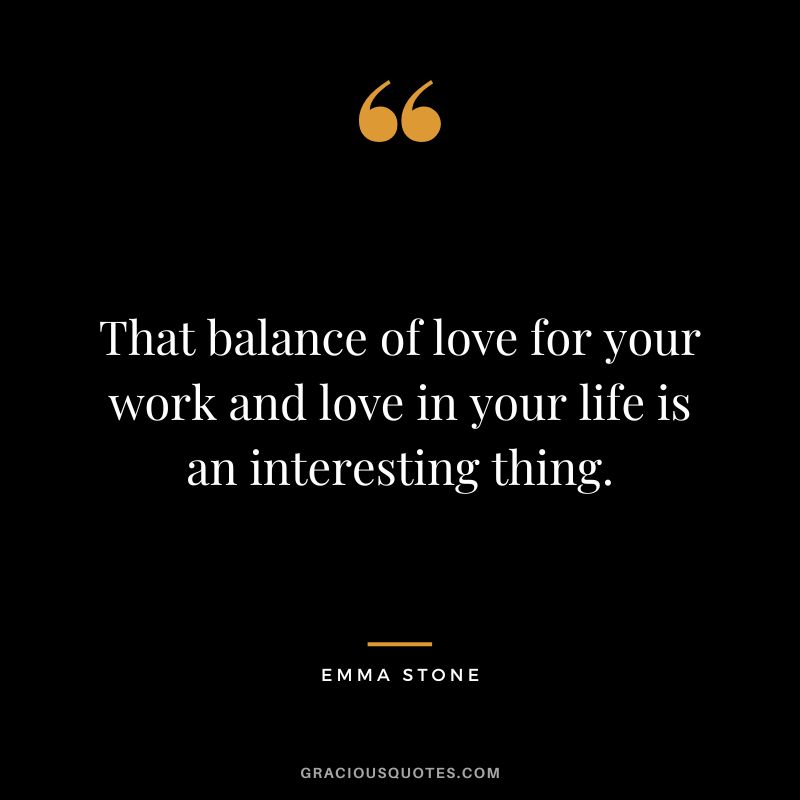 That balance of love for your work and love in your life is an interesting thing.