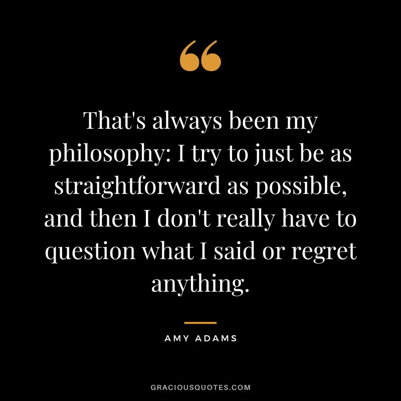 That's always been my philosophy I try to just be as straightforward as possible, and then I don't really have to question what I said or regret anything.
