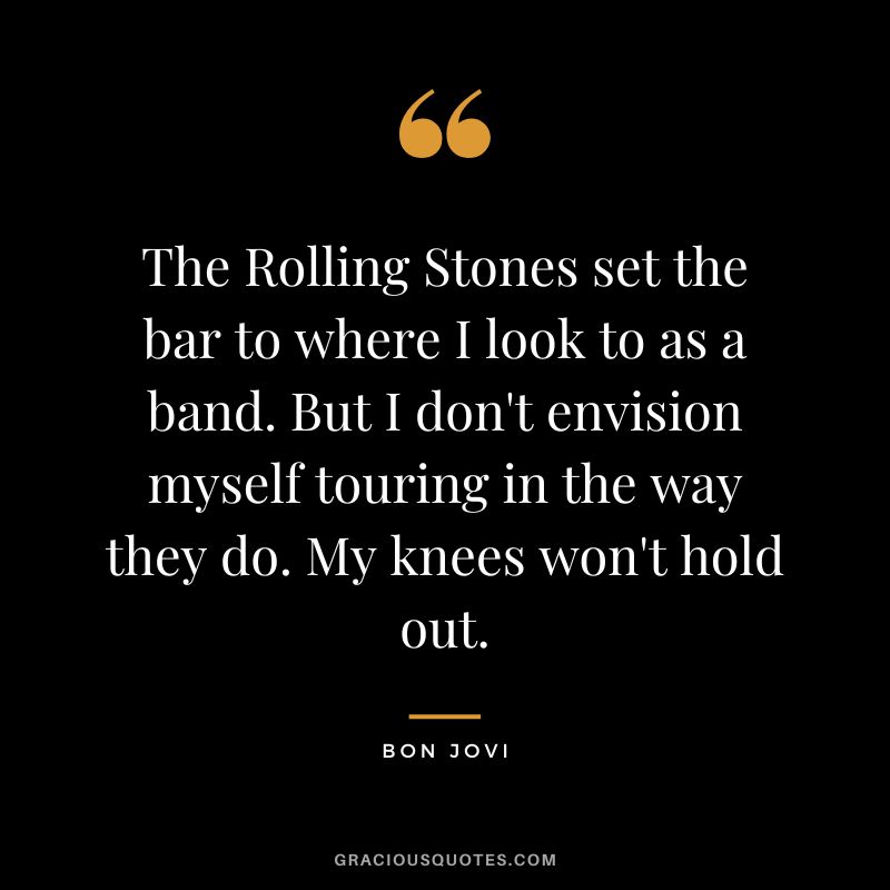 The Rolling Stones set the bar to where I look to as a band. But I don't envision myself touring in the way they do. My knees won't hold out.
