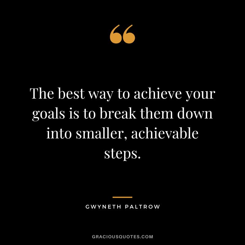 The best way to achieve your goals is to break them down into smaller, achievable steps.