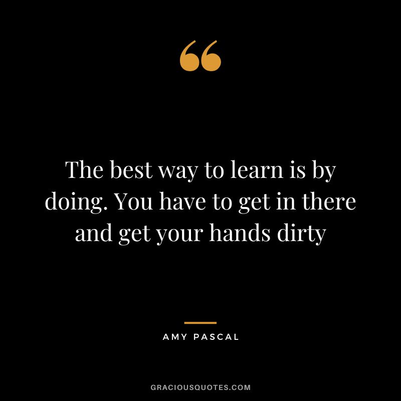 The best way to learn is by doing. You have to get in there and get your hands dirty