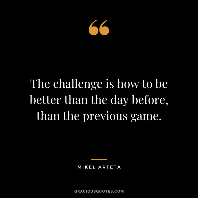 The challenge is how to be better than the day before, than the previous game.