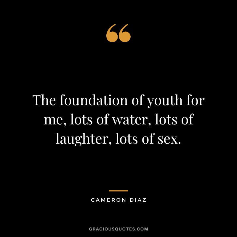 The foundation of youth for me, lots of water, lots of laughter, lots of sex.