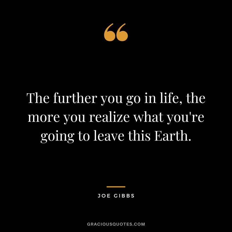 The further you go in life, the more you realize what you're going to leave this Earth.