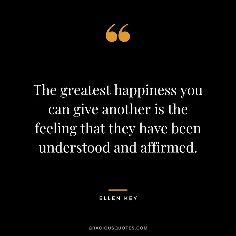 The greatest happiness you can give another is the feeling that they have been understood and affirmed.