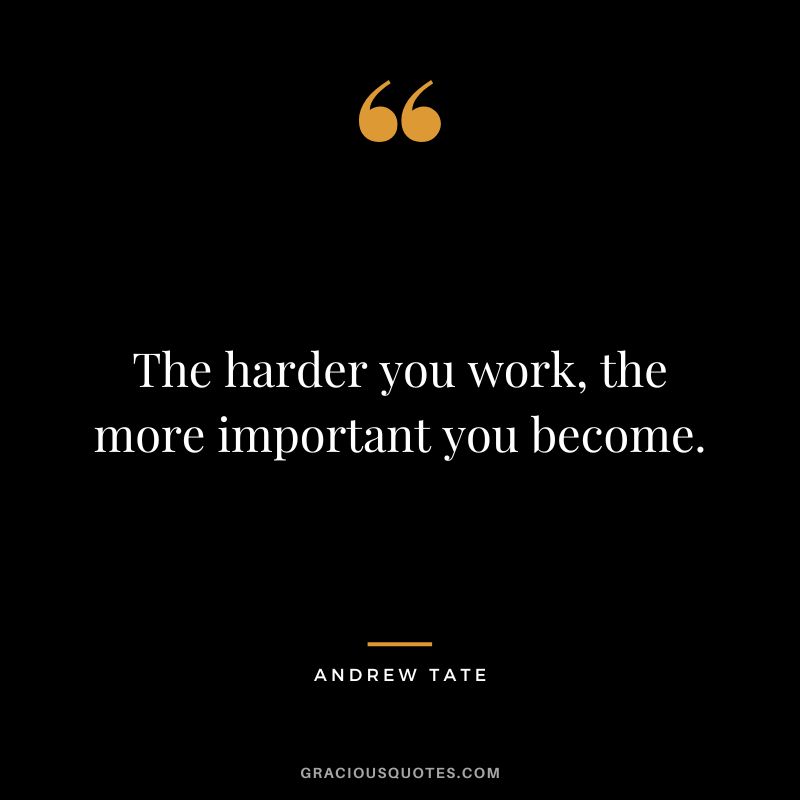 The harder you work, the more important you become.