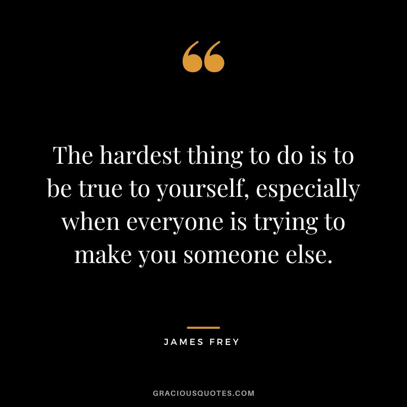 The hardest thing to do is to be true to yourself, especially when everyone is trying to make you someone else.