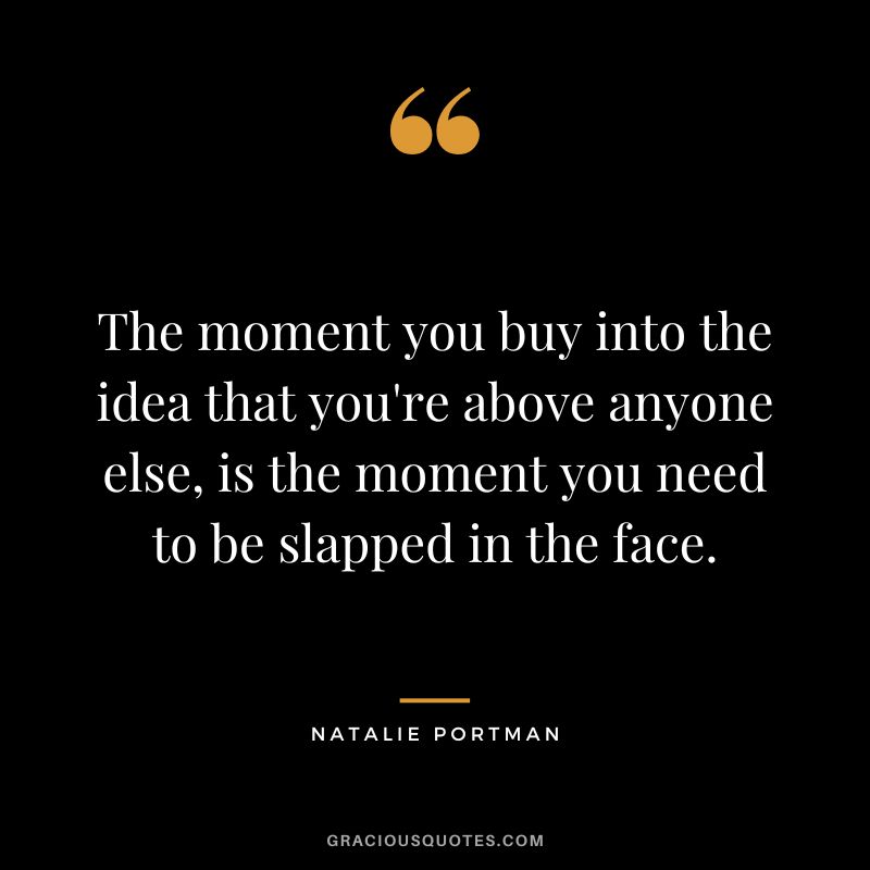 The moment you buy into the idea that you're above anyone else, is the moment you need to be slapped in the face.