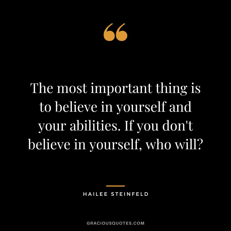 The most important thing is to believe in yourself and your abilities. If you don't believe in yourself, who will?