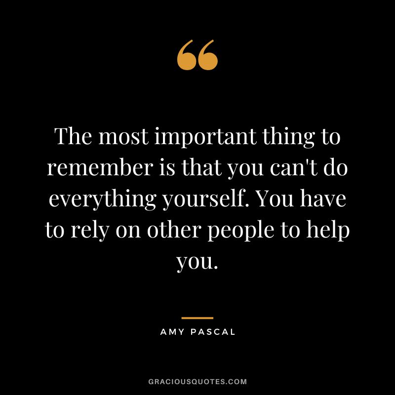 The most important thing to remember is that you can't do everything yourself. You have to rely on other people to help you.