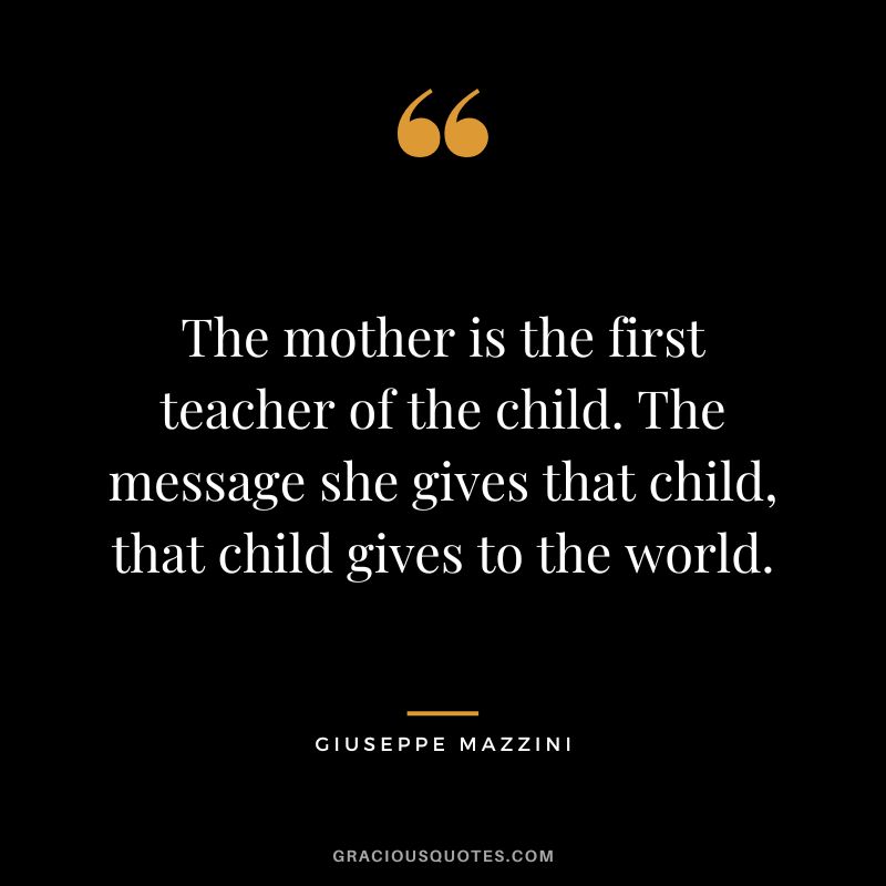 The mother is the first teacher of the child. The message she gives that child, that child gives to the world.