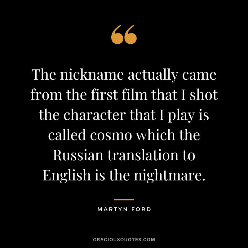 The nickname actually came from the first film that I shot the character that I play is called cosmo which the Russian translation to English is the nightmare.