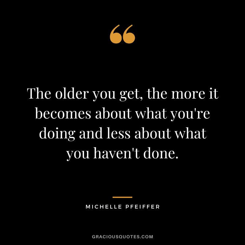 The older you get, the more it becomes about what you're doing and less about what you haven't done.
