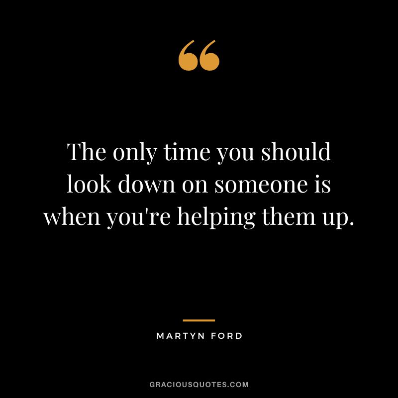 The only time you should look down on someone is when you're helping them up.