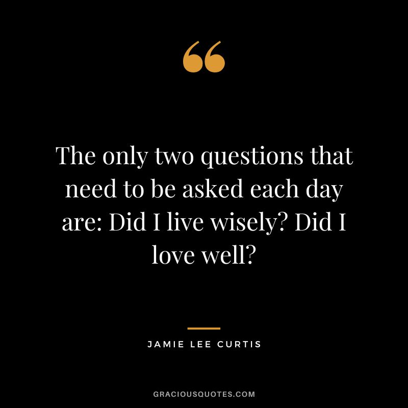 The only two questions that need to be asked each day are Did I live wisely Did I love well