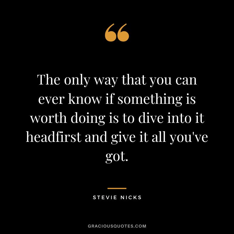 The only way that you can ever know if something is worth doing is to dive into it headfirst and give it all you've got.