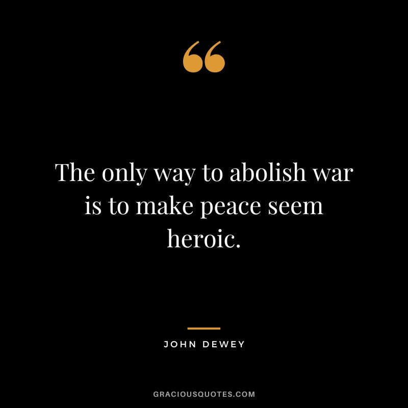 The only way to abolish war is to make peace seem heroic.