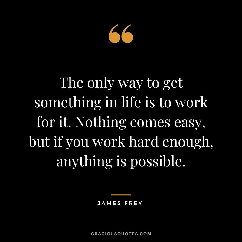 The only way to get something in life is to work for it. Nothing comes easy, but if you work hard enough, anything is possible.