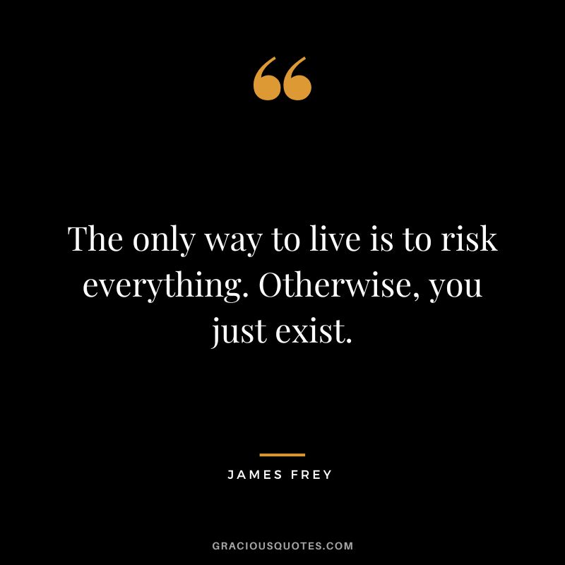 The only way to live is to risk everything. Otherwise, you just exist.